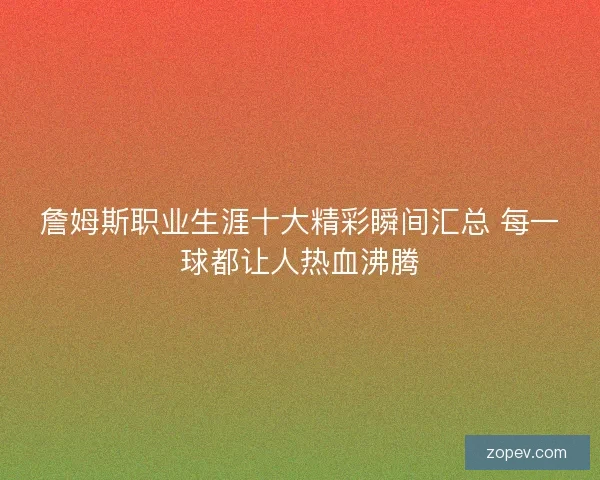 詹姆斯职业生涯十大精彩瞬间汇总 每一球都让人热血沸腾