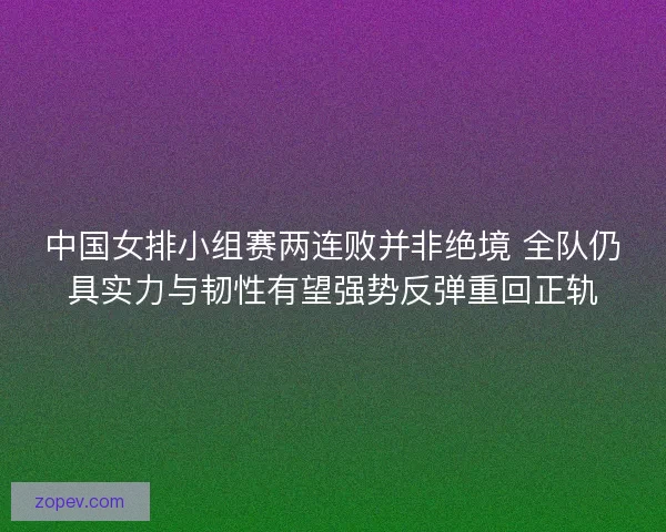 中国女排小组赛两连败并非绝境 全队仍具实力与韧性有望强势反弹重回正轨