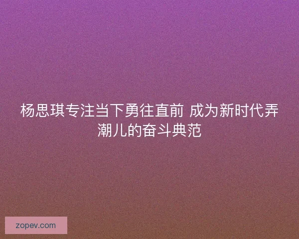 杨思琪专注当下勇往直前 成为新时代弄潮儿的奋斗典范