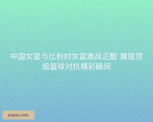 中国女篮与比利时女篮激战正酣 展现顶级篮球对抗精彩瞬间