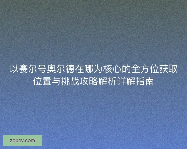 以赛尔号奥尔德在哪为核心的全方位获取位置与挑战攻略解析详解指南