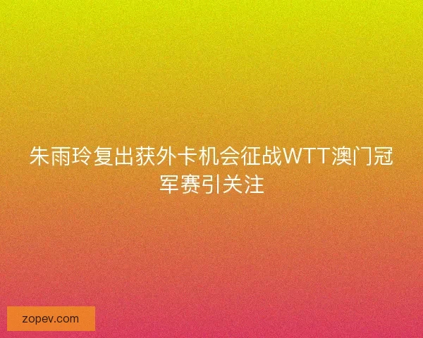 朱雨玲复出获外卡机会征战WTT澳门冠军赛引关注