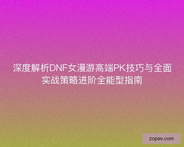 深度解析DNF女漫游高端PK技巧与全面实战策略进阶全能型指南