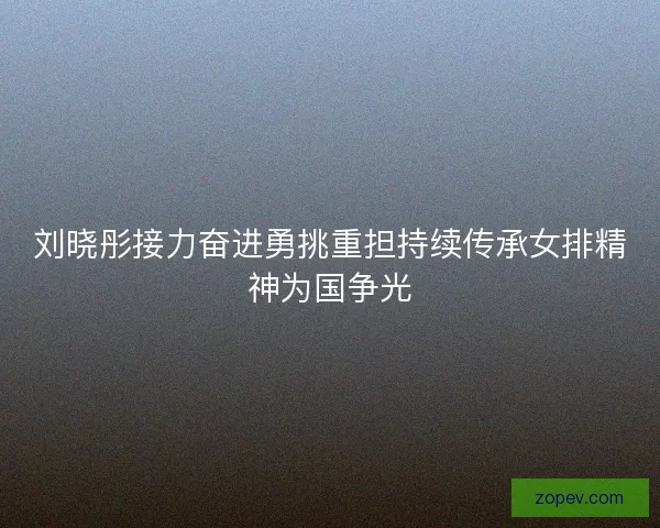 刘晓彤接力奋进勇挑重担持续传承女排精神为国争光