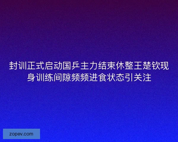 封训正式启动国乒主力结束休整王楚钦现身训练间隙频频进食状态引关注
