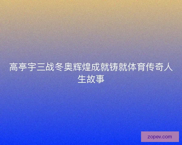 高亭宇三战冬奥辉煌成就铸就体育传奇人生故事
