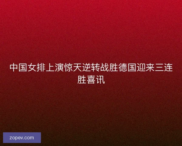 中国女排上演惊天逆转战胜德国迎来三连胜喜讯