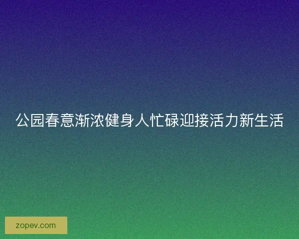 公园春意渐浓健身人忙碌迎接活力新生活