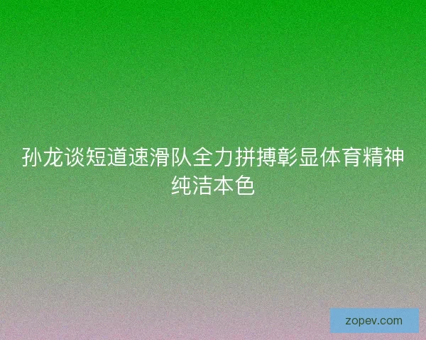 孙龙谈短道速滑队全力拼搏彰显体育精神纯洁本色