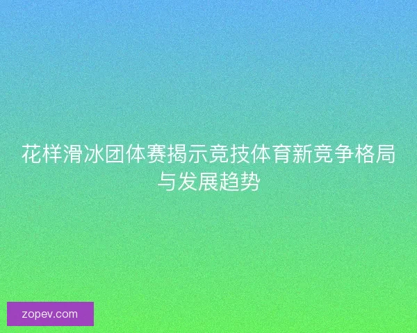 花样滑冰团体赛揭示竞技体育新竞争格局与发展趋势