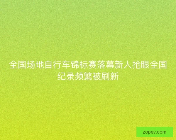全国场地自行车锦标赛落幕新人抢眼全国纪录频繁被刷新