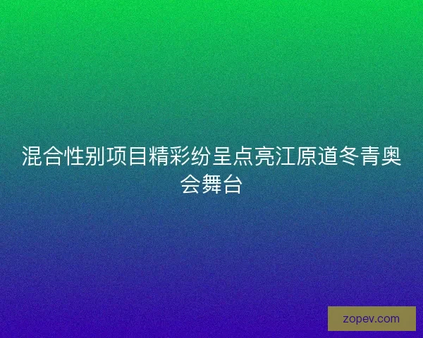 混合性别项目精彩纷呈点亮江原道冬青奥会舞台