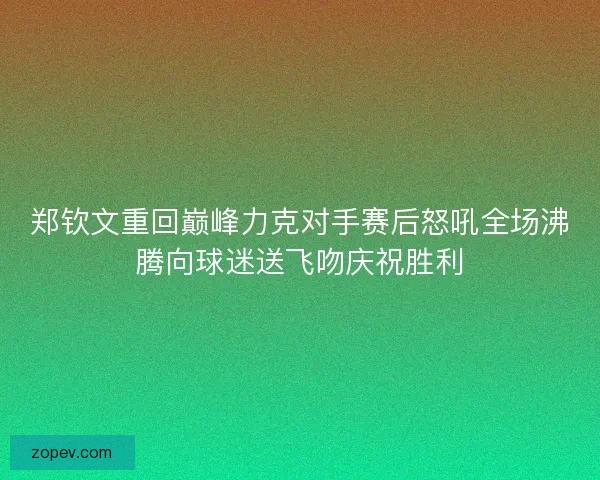 郑钦文重回巅峰力克对手赛后怒吼全场沸腾向球迷送飞吻庆祝胜利