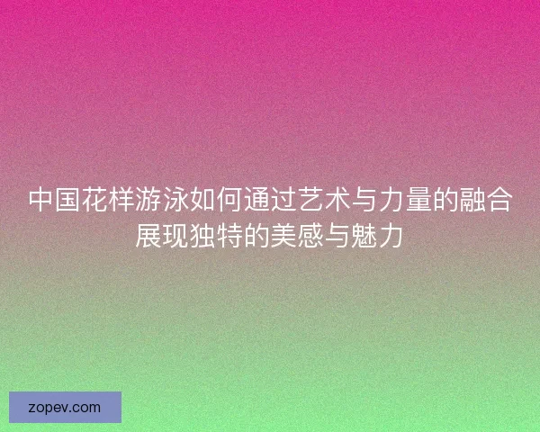 中国花样游泳如何通过艺术与力量的融合展现独特的美感与魅力