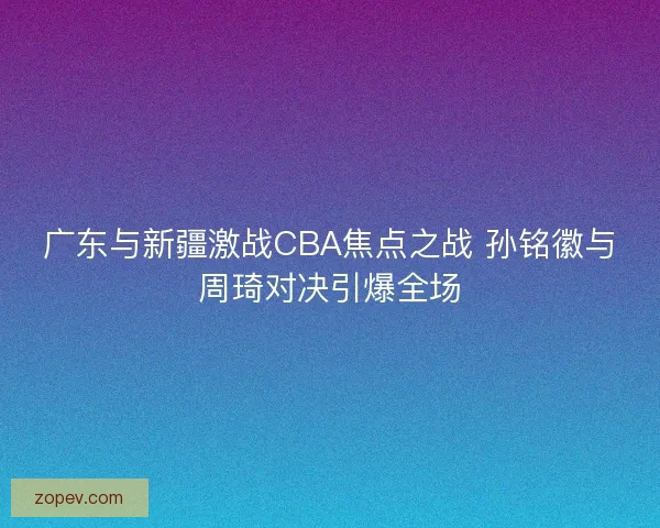 广东与新疆激战CBA焦点之战 孙铭徽与周琦对决引爆全场