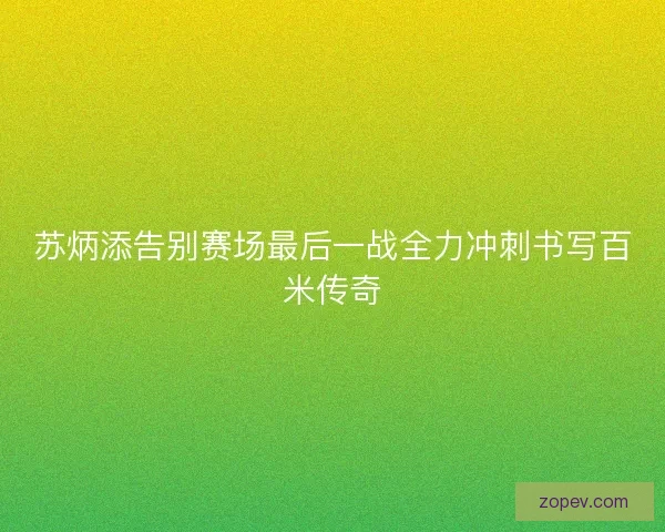 苏炳添告别赛场最后一战全力冲刺书写百米传奇