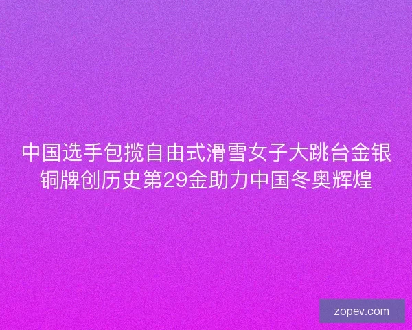 中国选手包揽自由式滑雪女子大跳台金银铜牌创历史第29金助力中国冬奥辉煌