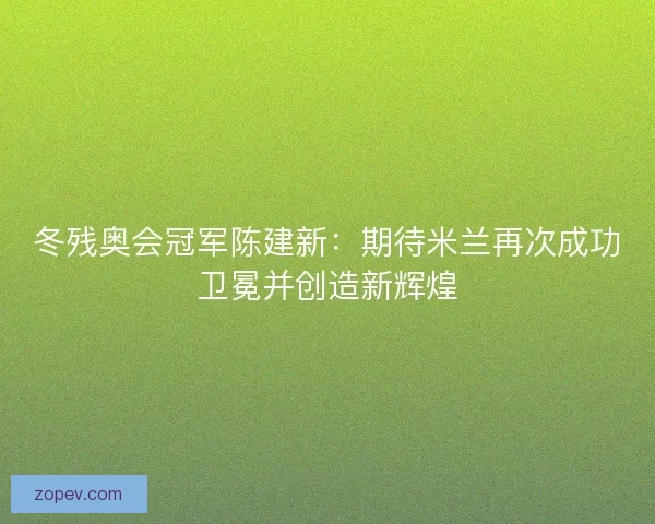 冬残奥会冠军陈建新：期待米兰再次成功卫冕并创造新辉煌
