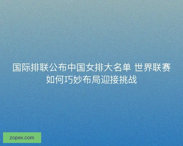 国际排联公布中国女排大名单 世界联赛如何巧妙布局迎接挑战