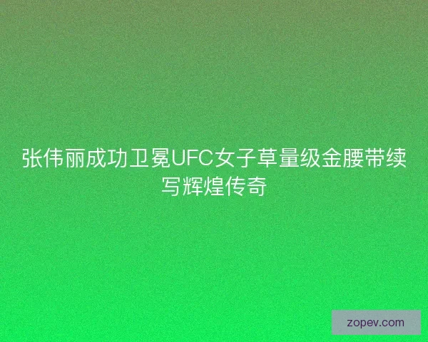 张伟丽成功卫冕UFC女子草量级金腰带续写辉煌传奇