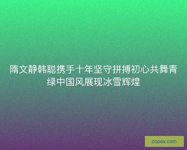 隋文静韩聪携手十年坚守拼搏初心共舞青绿中国风展现冰雪辉煌