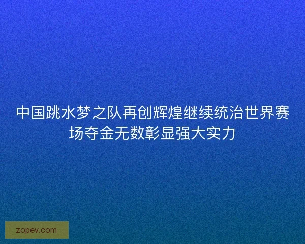 中国跳水梦之队再创辉煌继续统治世界赛场夺金无数彰显强大实力