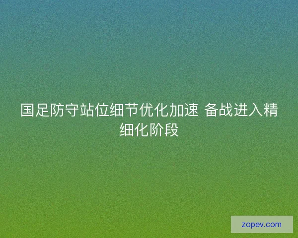 国足防守站位细节优化加速 备战进入精细化阶段