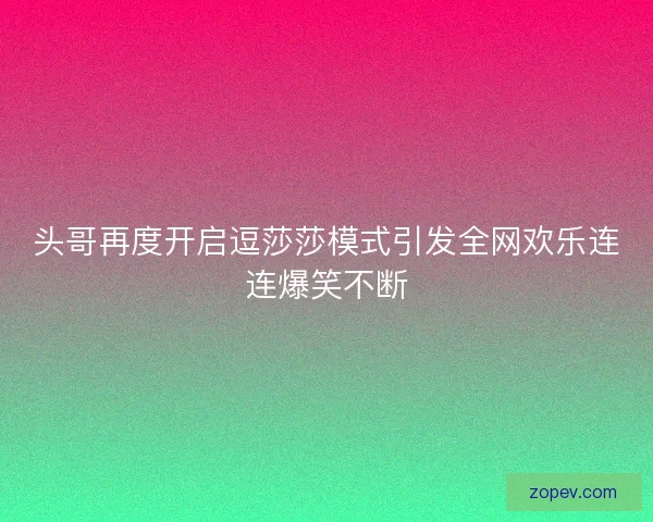 头哥再度开启逗莎莎模式引发全网欢乐连连爆笑不断